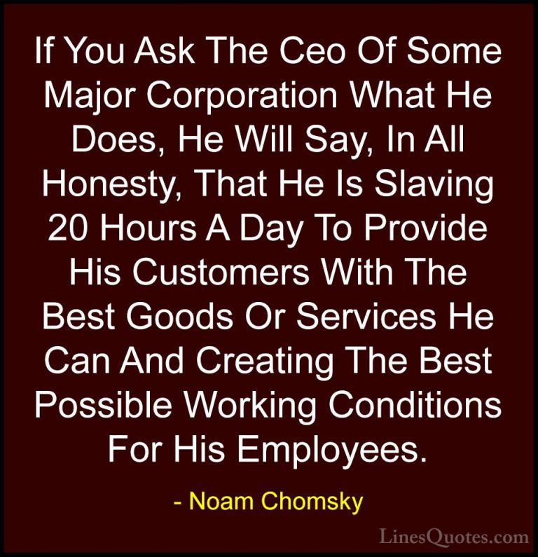 Noam Chomsky Quotes (262) - If You Ask The Ceo Of Some Major Corp... - QuotesIf You Ask The Ceo Of Some Major Corporation What He Does, He Will Say, In All Honesty, That He Is Slaving 20 Hours A Day To Provide His Customers With The Best Goods Or Services He Can And Creating The Best Possible Working Conditions For His Employees.