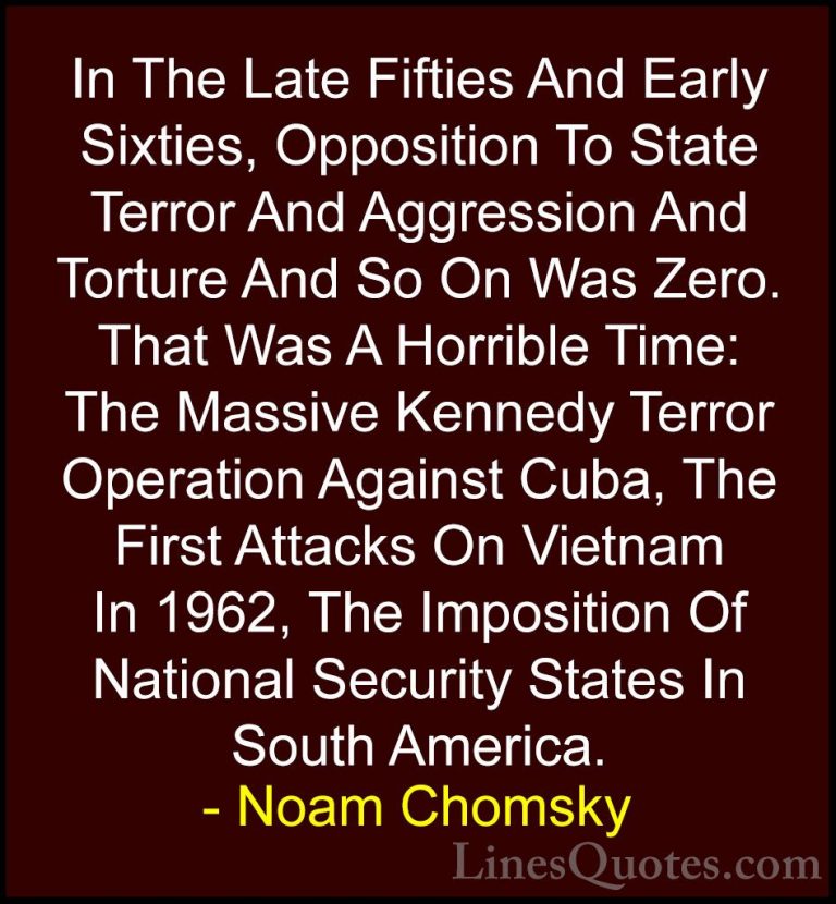Noam Chomsky Quotes (263) - In The Late Fifties And Early Sixties... - QuotesIn The Late Fifties And Early Sixties, Opposition To State Terror And Aggression And Torture And So On Was Zero. That Was A Horrible Time: The Massive Kennedy Terror Operation Against Cuba, The First Attacks On Vietnam In 1962, The Imposition Of National Security States In South America.