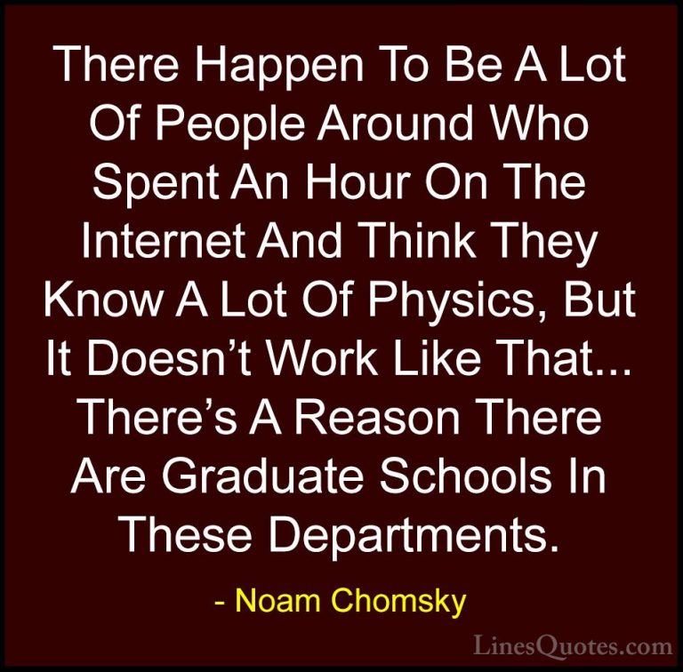 Noam Chomsky Quotes (265) - There Happen To Be A Lot Of People Ar... - QuotesThere Happen To Be A Lot Of People Around Who Spent An Hour On The Internet And Think They Know A Lot Of Physics, But It Doesn't Work Like That... There's A Reason There Are Graduate Schools In These Departments.