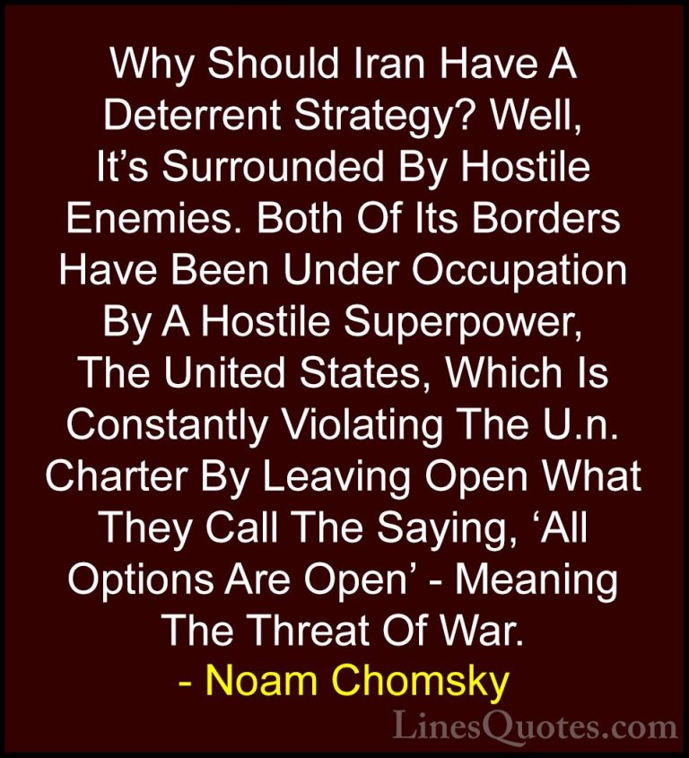 Noam Chomsky Quotes (266) - Why Should Iran Have A Deterrent Stra... - QuotesWhy Should Iran Have A Deterrent Strategy? Well, It's Surrounded By Hostile Enemies. Both Of Its Borders Have Been Under Occupation By A Hostile Superpower, The United States, Which Is Constantly Violating The U.n. Charter By Leaving Open What They Call The Saying, 'All Options Are Open' - Meaning The Threat Of War.