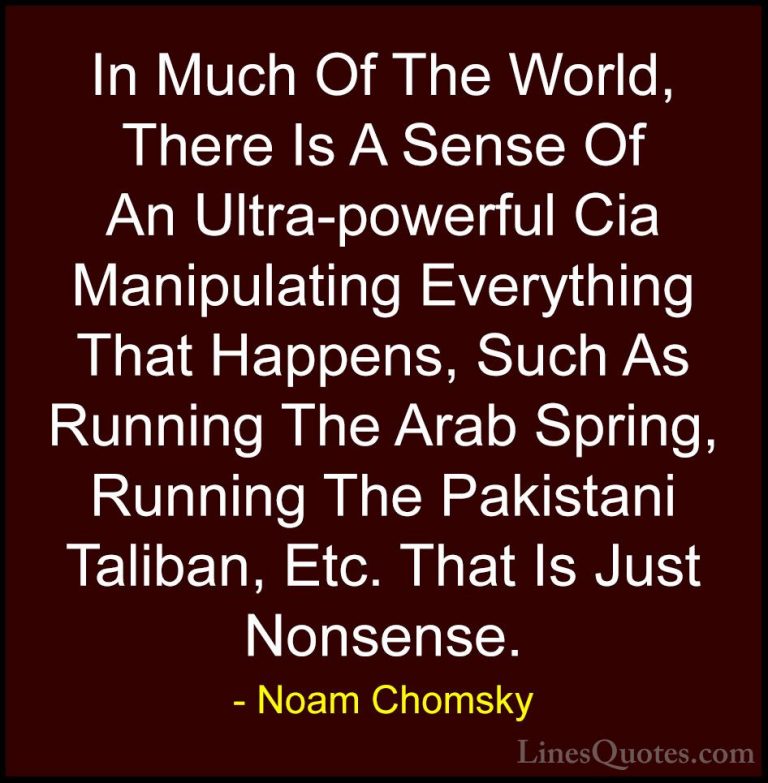 Noam Chomsky Quotes (269) - In Much Of The World, There Is A Sens... - QuotesIn Much Of The World, There Is A Sense Of An Ultra-powerful Cia Manipulating Everything That Happens, Such As Running The Arab Spring, Running The Pakistani Taliban, Etc. That Is Just Nonsense.