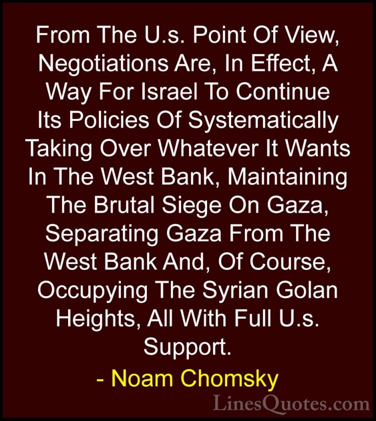 Noam Chomsky Quotes (270) - From The U.s. Point Of View, Negotiat... - QuotesFrom The U.s. Point Of View, Negotiations Are, In Effect, A Way For Israel To Continue Its Policies Of Systematically Taking Over Whatever It Wants In The West Bank, Maintaining The Brutal Siege On Gaza, Separating Gaza From The West Bank And, Of Course, Occupying The Syrian Golan Heights, All With Full U.s. Support.