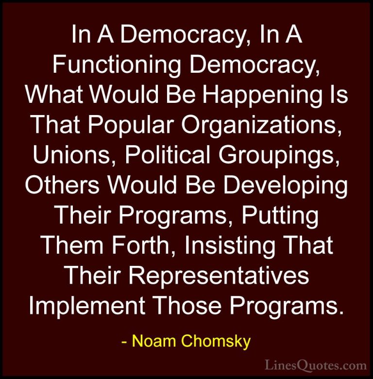 Noam Chomsky Quotes (271) - In A Democracy, In A Functioning Demo... - QuotesIn A Democracy, In A Functioning Democracy, What Would Be Happening Is That Popular Organizations, Unions, Political Groupings, Others Would Be Developing Their Programs, Putting Them Forth, Insisting That Their Representatives Implement Those Programs.