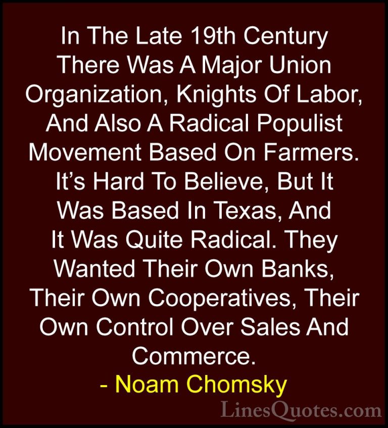 Noam Chomsky Quotes (273) - In The Late 19th Century There Was A ... - QuotesIn The Late 19th Century There Was A Major Union Organization, Knights Of Labor, And Also A Radical Populist Movement Based On Farmers. It's Hard To Believe, But It Was Based In Texas, And It Was Quite Radical. They Wanted Their Own Banks, Their Own Cooperatives, Their Own Control Over Sales And Commerce.