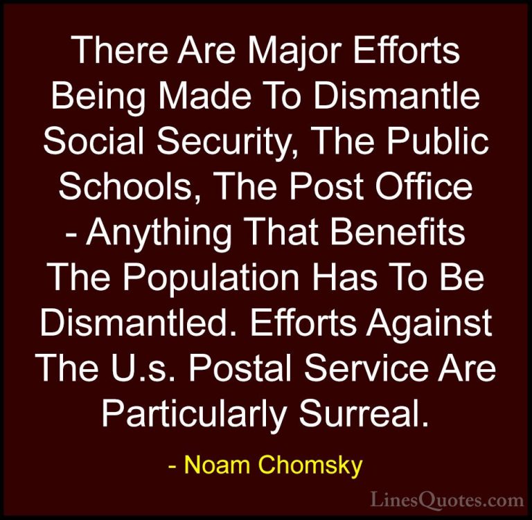 Noam Chomsky Quotes (274) - There Are Major Efforts Being Made To... - QuotesThere Are Major Efforts Being Made To Dismantle Social Security, The Public Schools, The Post Office - Anything That Benefits The Population Has To Be Dismantled. Efforts Against The U.s. Postal Service Are Particularly Surreal.