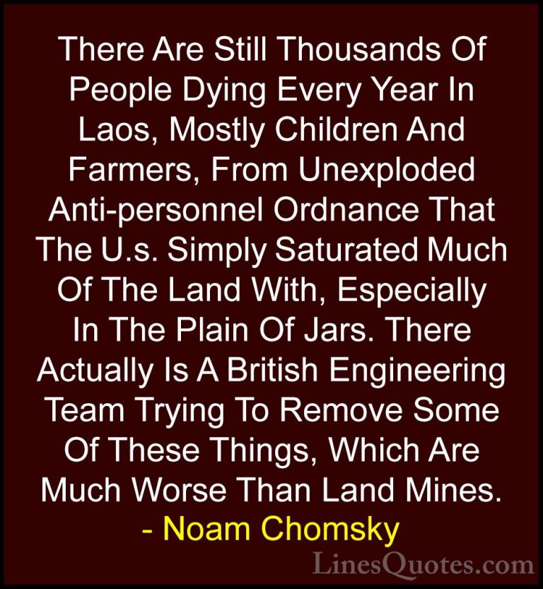 Noam Chomsky Quotes (275) - There Are Still Thousands Of People D... - QuotesThere Are Still Thousands Of People Dying Every Year In Laos, Mostly Children And Farmers, From Unexploded Anti-personnel Ordnance That The U.s. Simply Saturated Much Of The Land With, Especially In The Plain Of Jars. There Actually Is A British Engineering Team Trying To Remove Some Of These Things, Which Are Much Worse Than Land Mines.