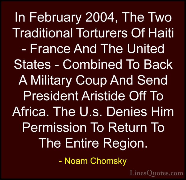 Noam Chomsky Quotes (277) - In February 2004, The Two Traditional... - QuotesIn February 2004, The Two Traditional Torturers Of Haiti - France And The United States - Combined To Back A Military Coup And Send President Aristide Off To Africa. The U.s. Denies Him Permission To Return To The Entire Region.