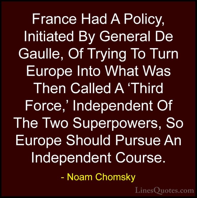 Noam Chomsky Quotes (279) - France Had A Policy, Initiated By Gen... - QuotesFrance Had A Policy, Initiated By General De Gaulle, Of Trying To Turn Europe Into What Was Then Called A 'Third Force,' Independent Of The Two Superpowers, So Europe Should Pursue An Independent Course.