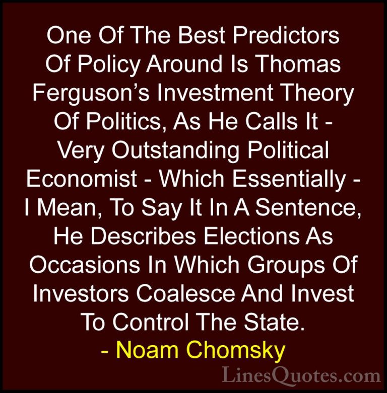 Noam Chomsky Quotes (28) - One Of The Best Predictors Of Policy A... - QuotesOne Of The Best Predictors Of Policy Around Is Thomas Ferguson's Investment Theory Of Politics, As He Calls It - Very Outstanding Political Economist - Which Essentially - I Mean, To Say It In A Sentence, He Describes Elections As Occasions In Which Groups Of Investors Coalesce And Invest To Control The State.