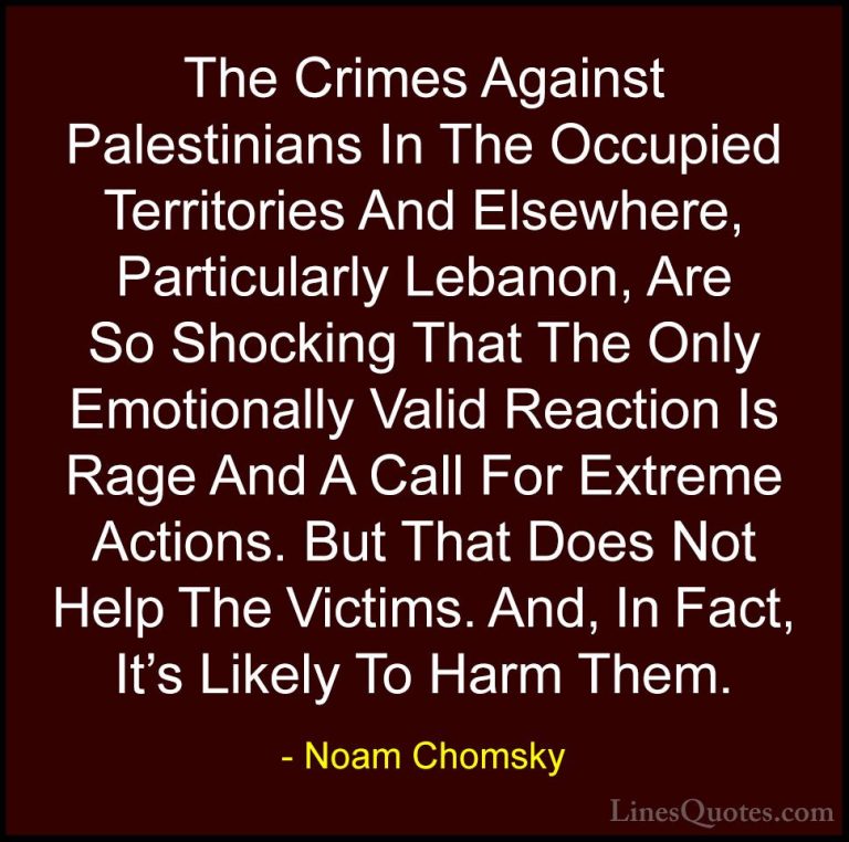 Noam Chomsky Quotes (281) - The Crimes Against Palestinians In Th... - QuotesThe Crimes Against Palestinians In The Occupied Territories And Elsewhere, Particularly Lebanon, Are So Shocking That The Only Emotionally Valid Reaction Is Rage And A Call For Extreme Actions. But That Does Not Help The Victims. And, In Fact, It's Likely To Harm Them.