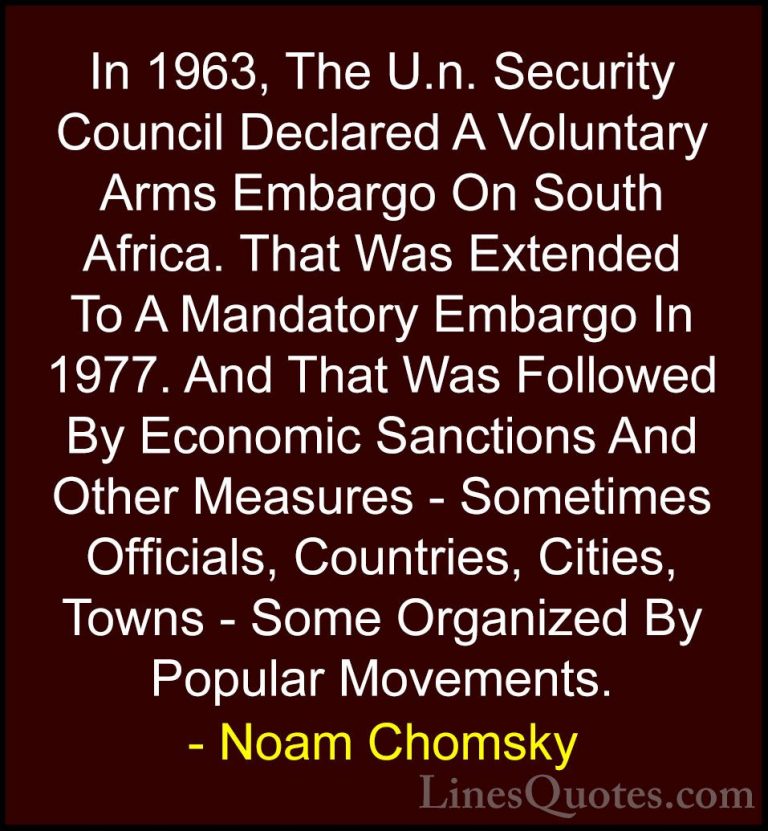 Noam Chomsky Quotes (282) - In 1963, The U.n. Security Council De... - QuotesIn 1963, The U.n. Security Council Declared A Voluntary Arms Embargo On South Africa. That Was Extended To A Mandatory Embargo In 1977. And That Was Followed By Economic Sanctions And Other Measures - Sometimes Officials, Countries, Cities, Towns - Some Organized By Popular Movements.
