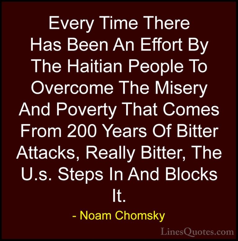 Noam Chomsky Quotes (288) - Every Time There Has Been An Effort B... - QuotesEvery Time There Has Been An Effort By The Haitian People To Overcome The Misery And Poverty That Comes From 200 Years Of Bitter Attacks, Really Bitter, The U.s. Steps In And Blocks It.