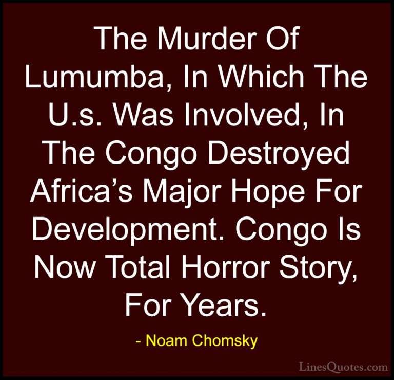 Noam Chomsky Quotes (29) - The Murder Of Lumumba, In Which The U.... - QuotesThe Murder Of Lumumba, In Which The U.s. Was Involved, In The Congo Destroyed Africa's Major Hope For Development. Congo Is Now Total Horror Story, For Years.