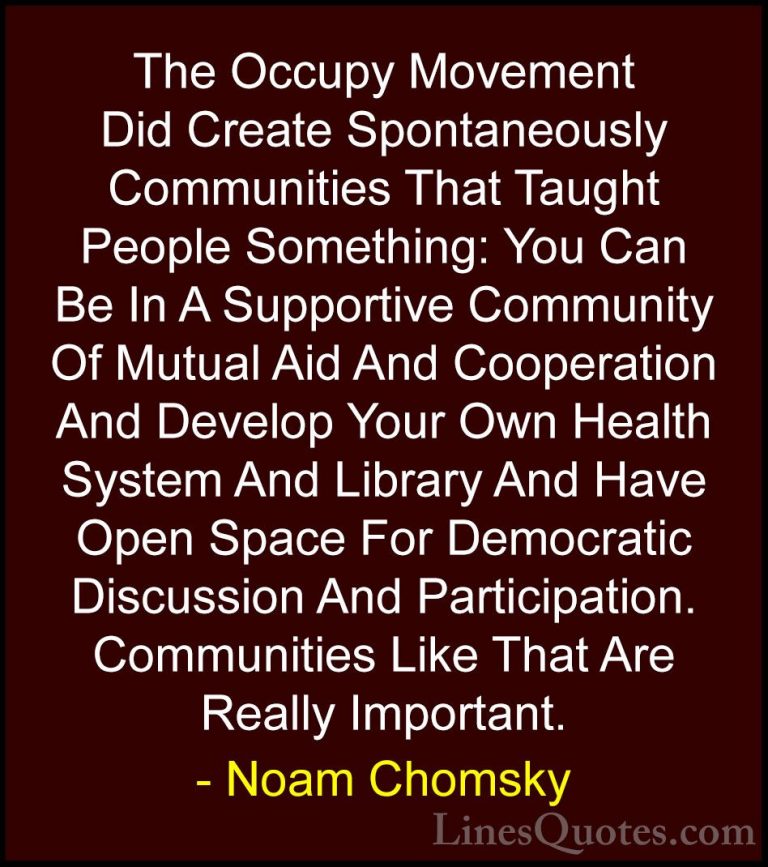 Noam Chomsky Quotes (295) - The Occupy Movement Did Create Sponta... - QuotesThe Occupy Movement Did Create Spontaneously Communities That Taught People Something: You Can Be In A Supportive Community Of Mutual Aid And Cooperation And Develop Your Own Health System And Library And Have Open Space For Democratic Discussion And Participation. Communities Like That Are Really Important.