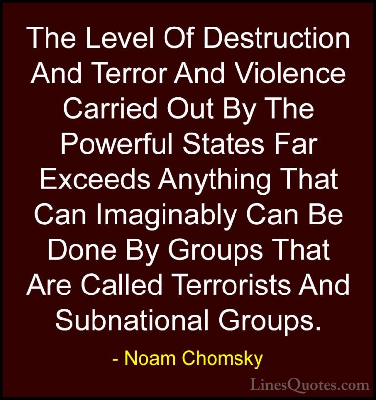 Noam Chomsky Quotes (296) - The Level Of Destruction And Terror A... - QuotesThe Level Of Destruction And Terror And Violence Carried Out By The Powerful States Far Exceeds Anything That Can Imaginably Can Be Done By Groups That Are Called Terrorists And Subnational Groups.
