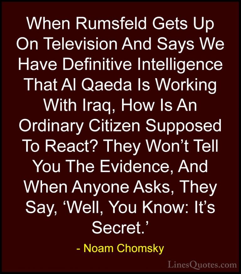 Noam Chomsky Quotes (298) - When Rumsfeld Gets Up On Television A... - QuotesWhen Rumsfeld Gets Up On Television And Says We Have Definitive Intelligence That Al Qaeda Is Working With Iraq, How Is An Ordinary Citizen Supposed To React? They Won't Tell You The Evidence, And When Anyone Asks, They Say, 'Well, You Know: It's Secret.'