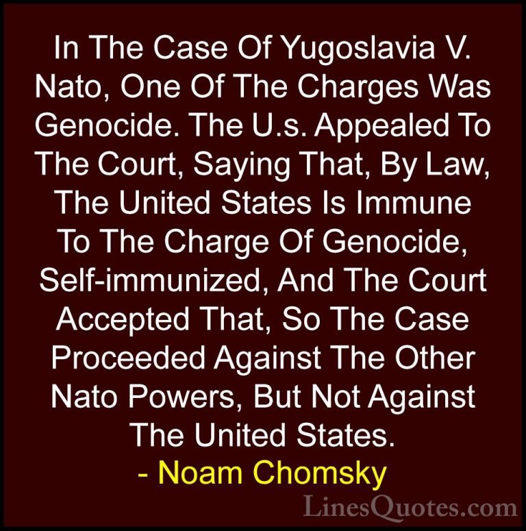 Noam Chomsky Quotes (30) - In The Case Of Yugoslavia V. Nato, One... - QuotesIn The Case Of Yugoslavia V. Nato, One Of The Charges Was Genocide. The U.s. Appealed To The Court, Saying That, By Law, The United States Is Immune To The Charge Of Genocide, Self-immunized, And The Court Accepted That, So The Case Proceeded Against The Other Nato Powers, But Not Against The United States.