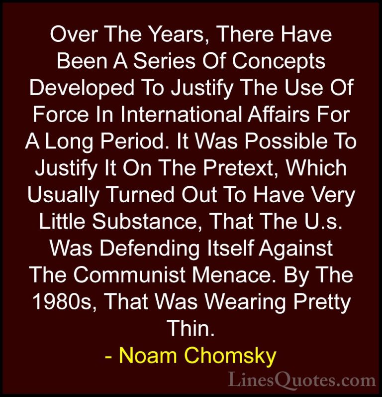 Noam Chomsky Quotes (301) - Over The Years, There Have Been A Ser... - QuotesOver The Years, There Have Been A Series Of Concepts Developed To Justify The Use Of Force In International Affairs For A Long Period. It Was Possible To Justify It On The Pretext, Which Usually Turned Out To Have Very Little Substance, That The U.s. Was Defending Itself Against The Communist Menace. By The 1980s, That Was Wearing Pretty Thin.