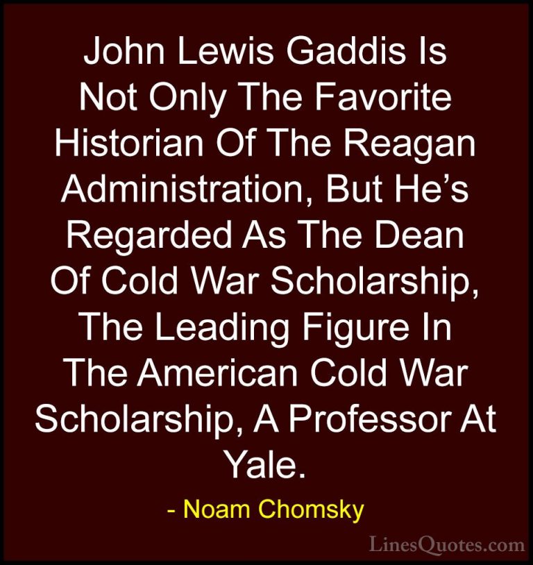 Noam Chomsky Quotes (302) - John Lewis Gaddis Is Not Only The Fav... - QuotesJohn Lewis Gaddis Is Not Only The Favorite Historian Of The Reagan Administration, But He's Regarded As The Dean Of Cold War Scholarship, The Leading Figure In The American Cold War Scholarship, A Professor At Yale.