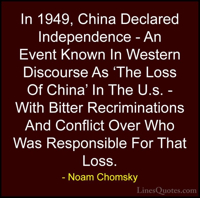 Noam Chomsky Quotes (304) - In 1949, China Declared Independence ... - QuotesIn 1949, China Declared Independence - An Event Known In Western Discourse As 'The Loss Of China' In The U.s. - With Bitter Recriminations And Conflict Over Who Was Responsible For That Loss.