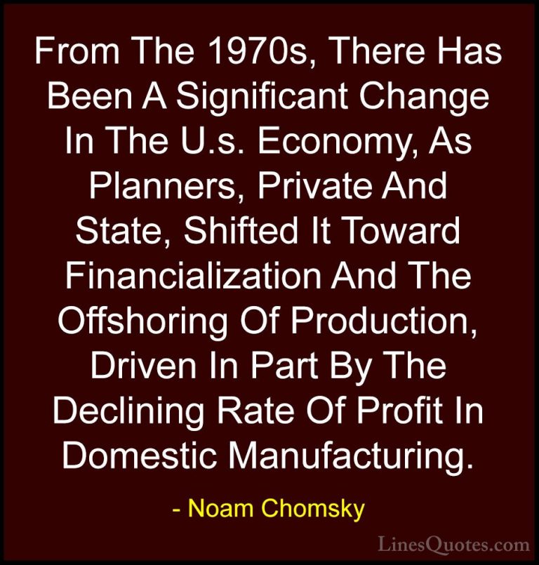 Noam Chomsky Quotes (305) - From The 1970s, There Has Been A Sign... - QuotesFrom The 1970s, There Has Been A Significant Change In The U.s. Economy, As Planners, Private And State, Shifted It Toward Financialization And The Offshoring Of Production, Driven In Part By The Declining Rate Of Profit In Domestic Manufacturing.