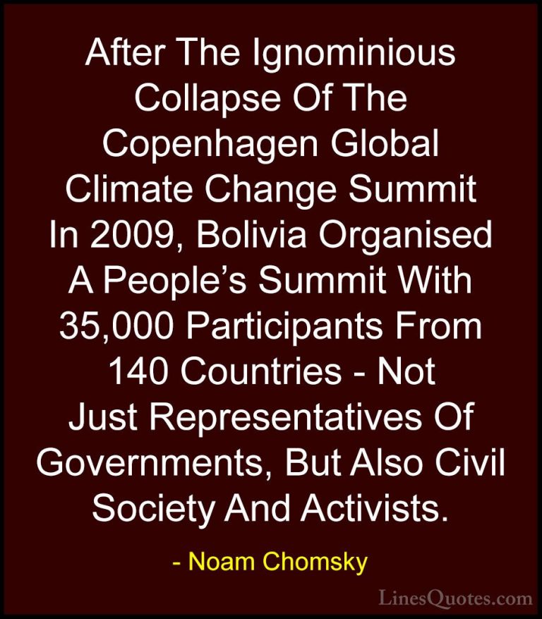 Noam Chomsky Quotes (307) - After The Ignominious Collapse Of The... - QuotesAfter The Ignominious Collapse Of The Copenhagen Global Climate Change Summit In 2009, Bolivia Organised A People's Summit With 35,000 Participants From 140 Countries - Not Just Representatives Of Governments, But Also Civil Society And Activists.
