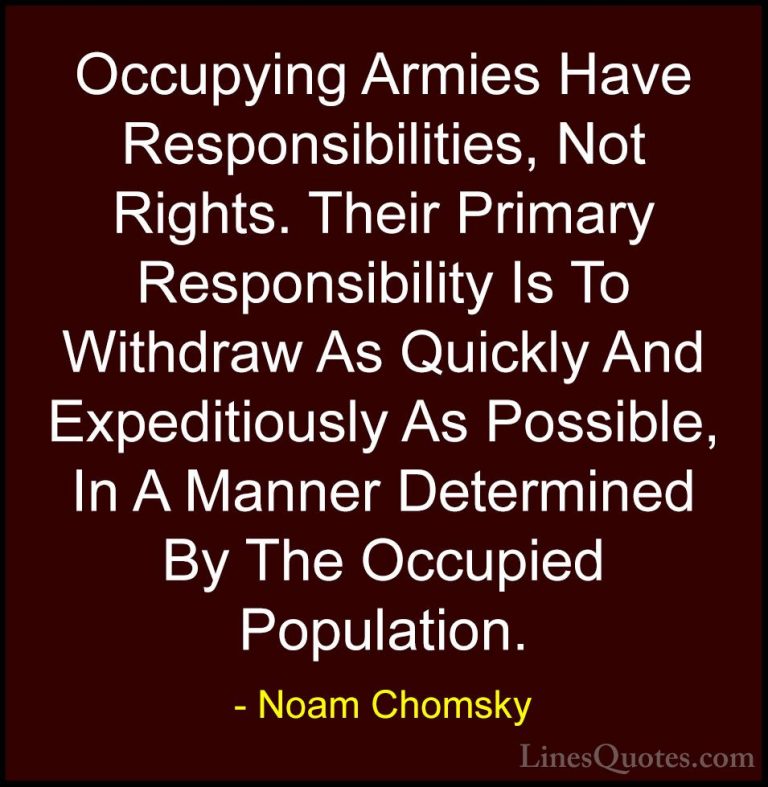 Noam Chomsky Quotes (308) - Occupying Armies Have Responsibilitie... - QuotesOccupying Armies Have Responsibilities, Not Rights. Their Primary Responsibility Is To Withdraw As Quickly And Expeditiously As Possible, In A Manner Determined By The Occupied Population.