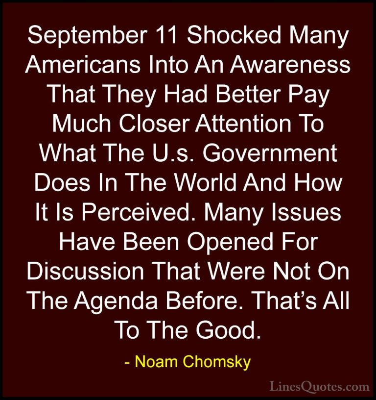 Noam Chomsky Quotes (309) - September 11 Shocked Many Americans I... - QuotesSeptember 11 Shocked Many Americans Into An Awareness That They Had Better Pay Much Closer Attention To What The U.s. Government Does In The World And How It Is Perceived. Many Issues Have Been Opened For Discussion That Were Not On The Agenda Before. That's All To The Good.