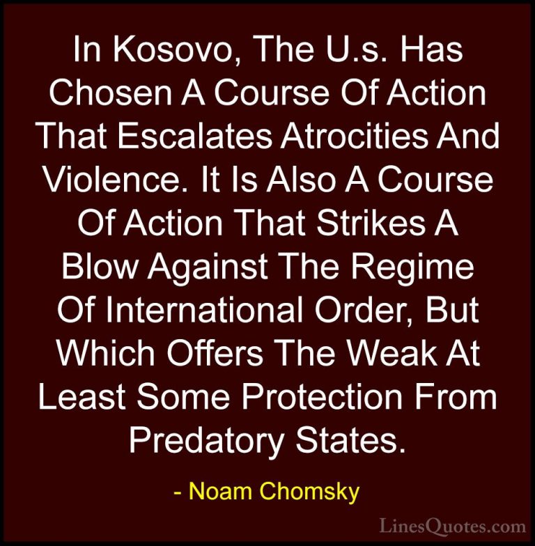 Noam Chomsky Quotes (311) - In Kosovo, The U.s. Has Chosen A Cour... - QuotesIn Kosovo, The U.s. Has Chosen A Course Of Action That Escalates Atrocities And Violence. It Is Also A Course Of Action That Strikes A Blow Against The Regime Of International Order, But Which Offers The Weak At Least Some Protection From Predatory States.