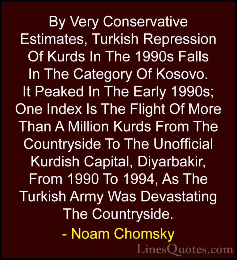 Noam Chomsky Quotes (312) - By Very Conservative Estimates, Turki... - QuotesBy Very Conservative Estimates, Turkish Repression Of Kurds In The 1990s Falls In The Category Of Kosovo. It Peaked In The Early 1990s; One Index Is The Flight Of More Than A Million Kurds From The Countryside To The Unofficial Kurdish Capital, Diyarbakir, From 1990 To 1994, As The Turkish Army Was Devastating The Countryside.