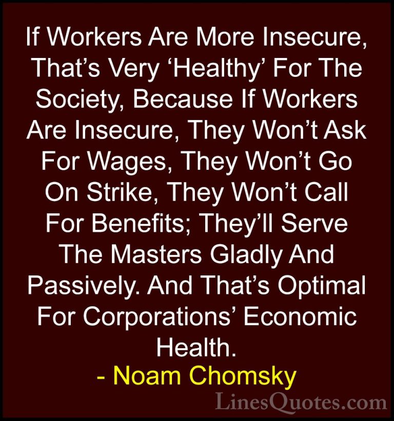 Noam Chomsky Quotes (313) - If Workers Are More Insecure, That's ... - QuotesIf Workers Are More Insecure, That's Very 'Healthy' For The Society, Because If Workers Are Insecure, They Won't Ask For Wages, They Won't Go On Strike, They Won't Call For Benefits; They'll Serve The Masters Gladly And Passively. And That's Optimal For Corporations' Economic Health.