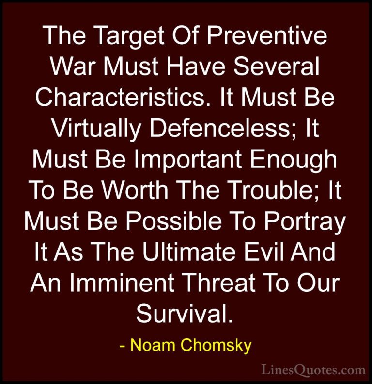 Noam Chomsky Quotes (315) - The Target Of Preventive War Must Hav... - QuotesThe Target Of Preventive War Must Have Several Characteristics. It Must Be Virtually Defenceless; It Must Be Important Enough To Be Worth The Trouble; It Must Be Possible To Portray It As The Ultimate Evil And An Imminent Threat To Our Survival.