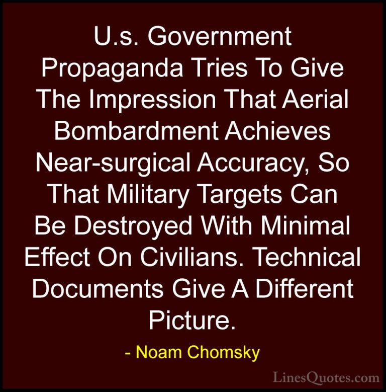 Noam Chomsky Quotes (316) - U.s. Government Propaganda Tries To G... - QuotesU.s. Government Propaganda Tries To Give The Impression That Aerial Bombardment Achieves Near-surgical Accuracy, So That Military Targets Can Be Destroyed With Minimal Effect On Civilians. Technical Documents Give A Different Picture.