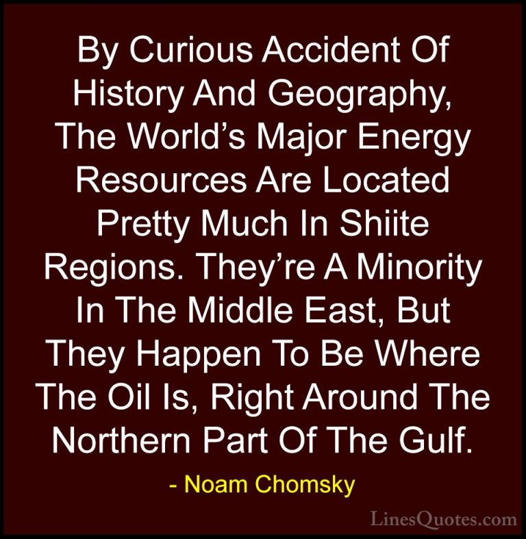 Noam Chomsky Quotes (32) - By Curious Accident Of History And Geo... - QuotesBy Curious Accident Of History And Geography, The World's Major Energy Resources Are Located Pretty Much In Shiite Regions. They're A Minority In The Middle East, But They Happen To Be Where The Oil Is, Right Around The Northern Part Of The Gulf.
