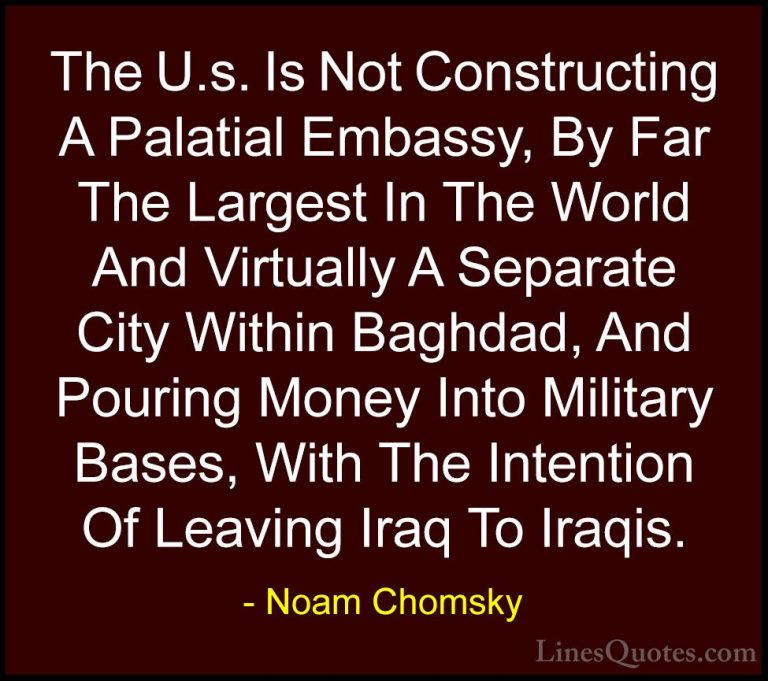 Noam Chomsky Quotes (320) - The U.s. Is Not Constructing A Palati... - QuotesThe U.s. Is Not Constructing A Palatial Embassy, By Far The Largest In The World And Virtually A Separate City Within Baghdad, And Pouring Money Into Military Bases, With The Intention Of Leaving Iraq To Iraqis.