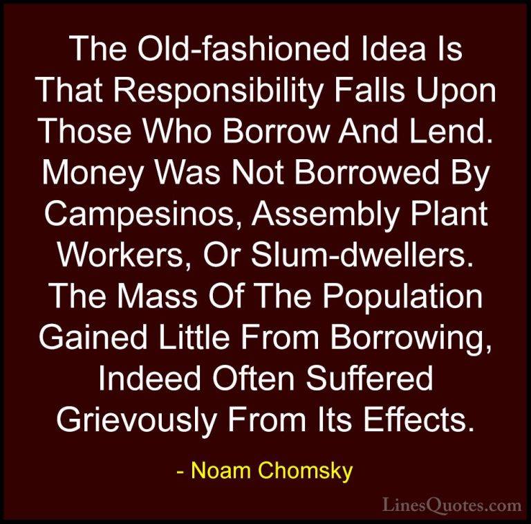 Noam Chomsky Quotes (321) - The Old-fashioned Idea Is That Respon... - QuotesThe Old-fashioned Idea Is That Responsibility Falls Upon Those Who Borrow And Lend. Money Was Not Borrowed By Campesinos, Assembly Plant Workers, Or Slum-dwellers. The Mass Of The Population Gained Little From Borrowing, Indeed Often Suffered Grievously From Its Effects.