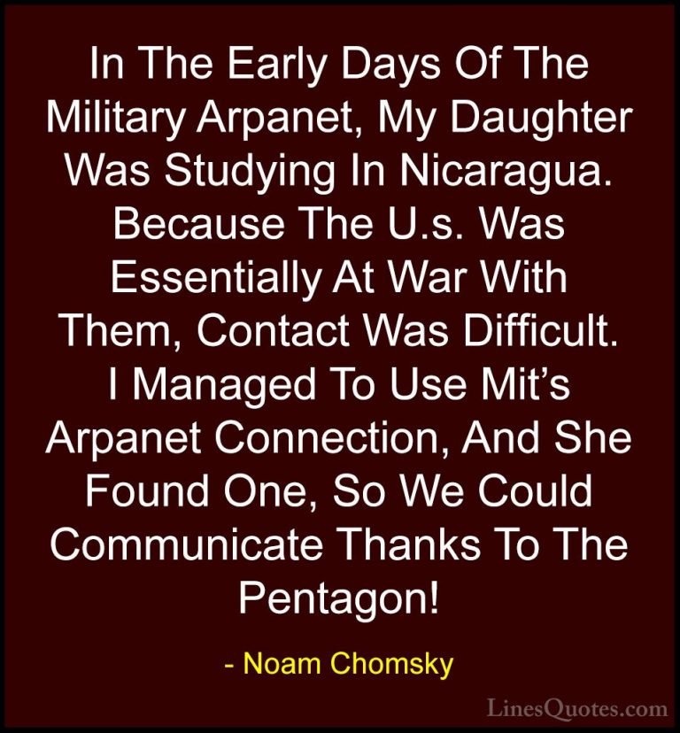 Noam Chomsky Quotes (322) - In The Early Days Of The Military Arp... - QuotesIn The Early Days Of The Military Arpanet, My Daughter Was Studying In Nicaragua. Because The U.s. Was Essentially At War With Them, Contact Was Difficult. I Managed To Use Mit's Arpanet Connection, And She Found One, So We Could Communicate Thanks To The Pentagon!