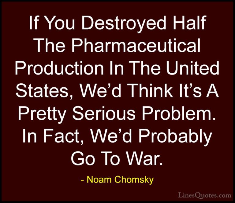 Noam Chomsky Quotes (324) - If You Destroyed Half The Pharmaceuti... - QuotesIf You Destroyed Half The Pharmaceutical Production In The United States, We'd Think It's A Pretty Serious Problem. In Fact, We'd Probably Go To War.