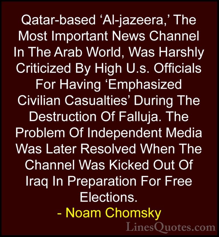 Noam Chomsky Quotes (325) - Qatar-based 'Al-jazeera,' The Most Im... - QuotesQatar-based 'Al-jazeera,' The Most Important News Channel In The Arab World, Was Harshly Criticized By High U.s. Officials For Having 'Emphasized Civilian Casualties' During The Destruction Of Falluja. The Problem Of Independent Media Was Later Resolved When The Channel Was Kicked Out Of Iraq In Preparation For Free Elections.