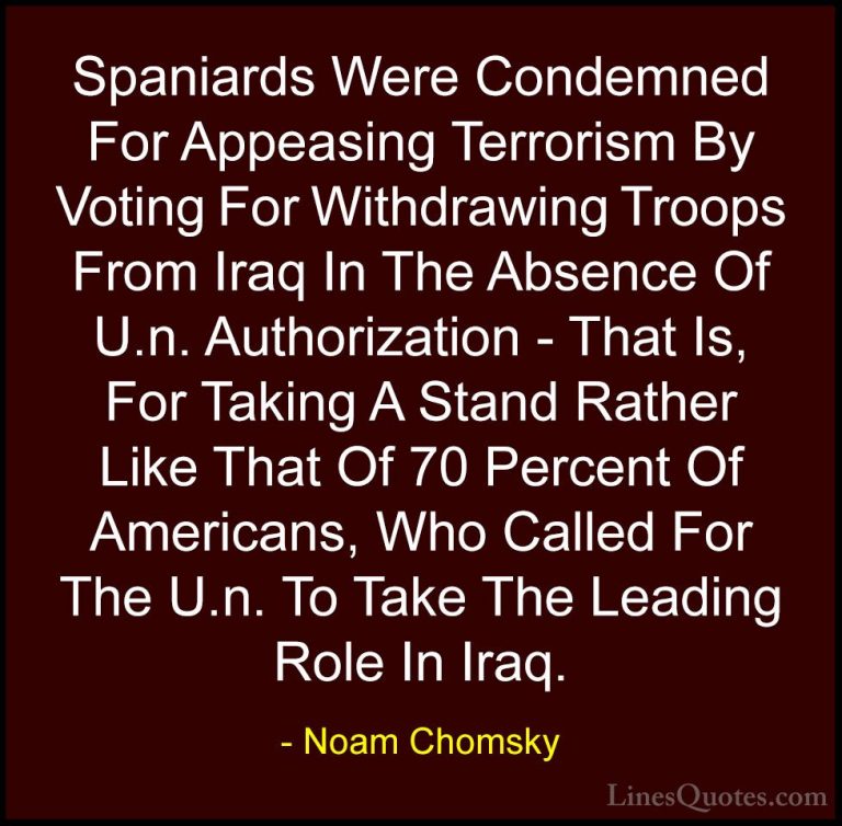 Noam Chomsky Quotes (326) - Spaniards Were Condemned For Appeasin... - QuotesSpaniards Were Condemned For Appeasing Terrorism By Voting For Withdrawing Troops From Iraq In The Absence Of U.n. Authorization - That Is, For Taking A Stand Rather Like That Of 70 Percent Of Americans, Who Called For The U.n. To Take The Leading Role In Iraq.