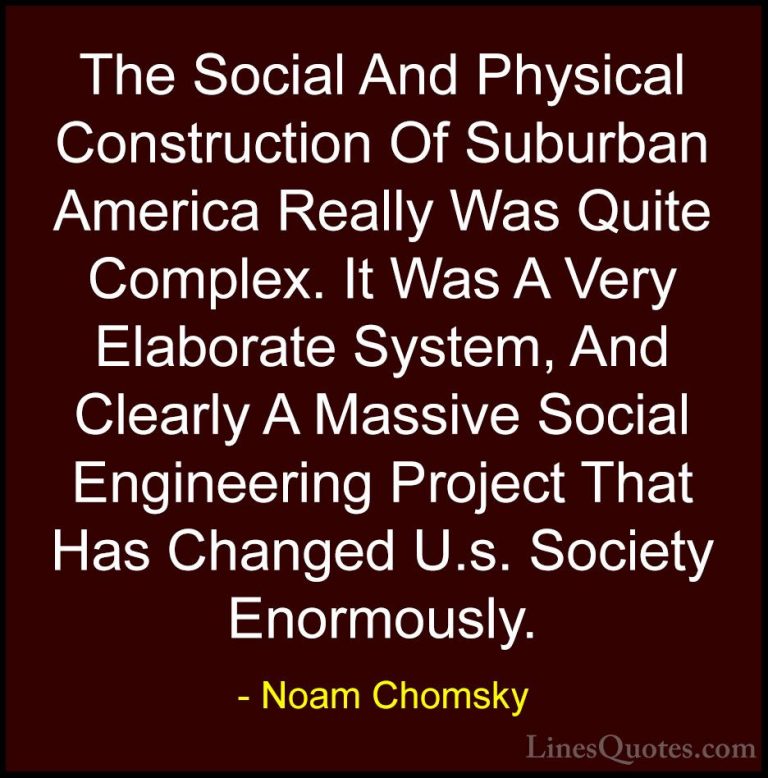 Noam Chomsky Quotes (328) - The Social And Physical Construction ... - QuotesThe Social And Physical Construction Of Suburban America Really Was Quite Complex. It Was A Very Elaborate System, And Clearly A Massive Social Engineering Project That Has Changed U.s. Society Enormously.