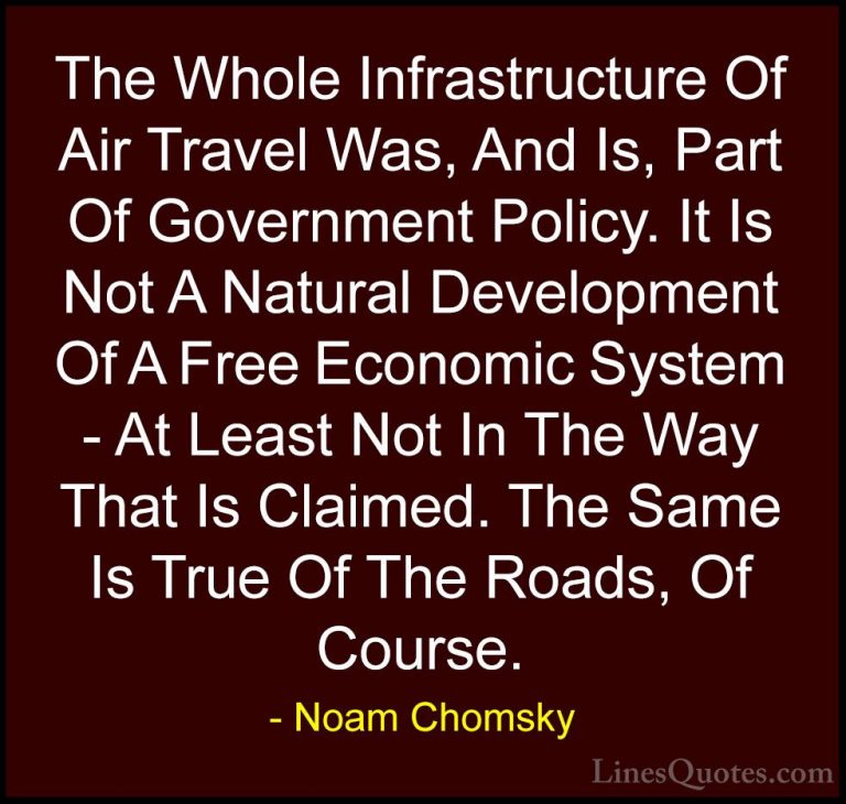 Noam Chomsky Quotes (329) - The Whole Infrastructure Of Air Trave... - QuotesThe Whole Infrastructure Of Air Travel Was, And Is, Part Of Government Policy. It Is Not A Natural Development Of A Free Economic System - At Least Not In The Way That Is Claimed. The Same Is True Of The Roads, Of Course.
