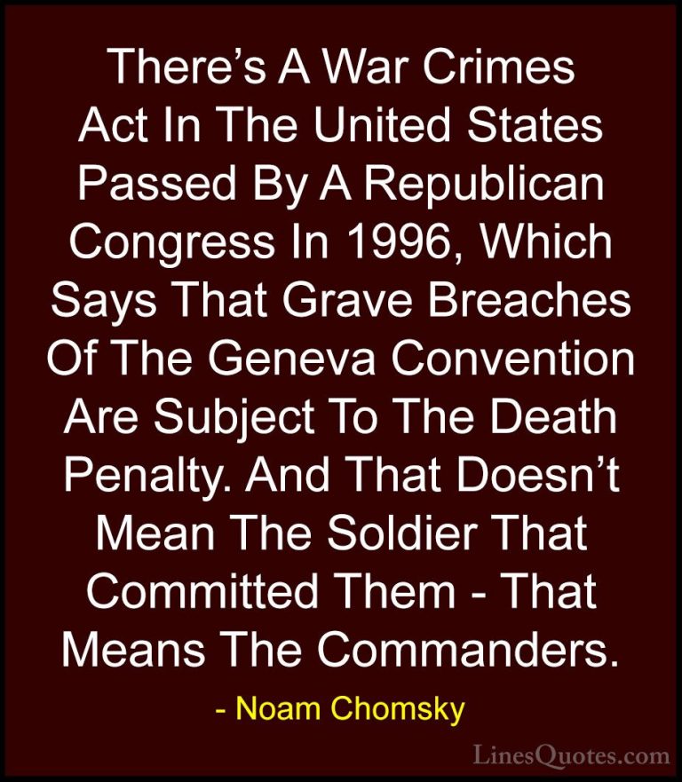 Noam Chomsky Quotes (33) - There's A War Crimes Act In The United... - QuotesThere's A War Crimes Act In The United States Passed By A Republican Congress In 1996, Which Says That Grave Breaches Of The Geneva Convention Are Subject To The Death Penalty. And That Doesn't Mean The Soldier That Committed Them - That Means The Commanders.