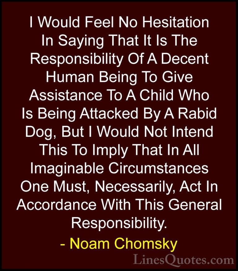 Noam Chomsky Quotes (332) - I Would Feel No Hesitation In Saying ... - QuotesI Would Feel No Hesitation In Saying That It Is The Responsibility Of A Decent Human Being To Give Assistance To A Child Who Is Being Attacked By A Rabid Dog, But I Would Not Intend This To Imply That In All Imaginable Circumstances One Must, Necessarily, Act In Accordance With This General Responsibility.