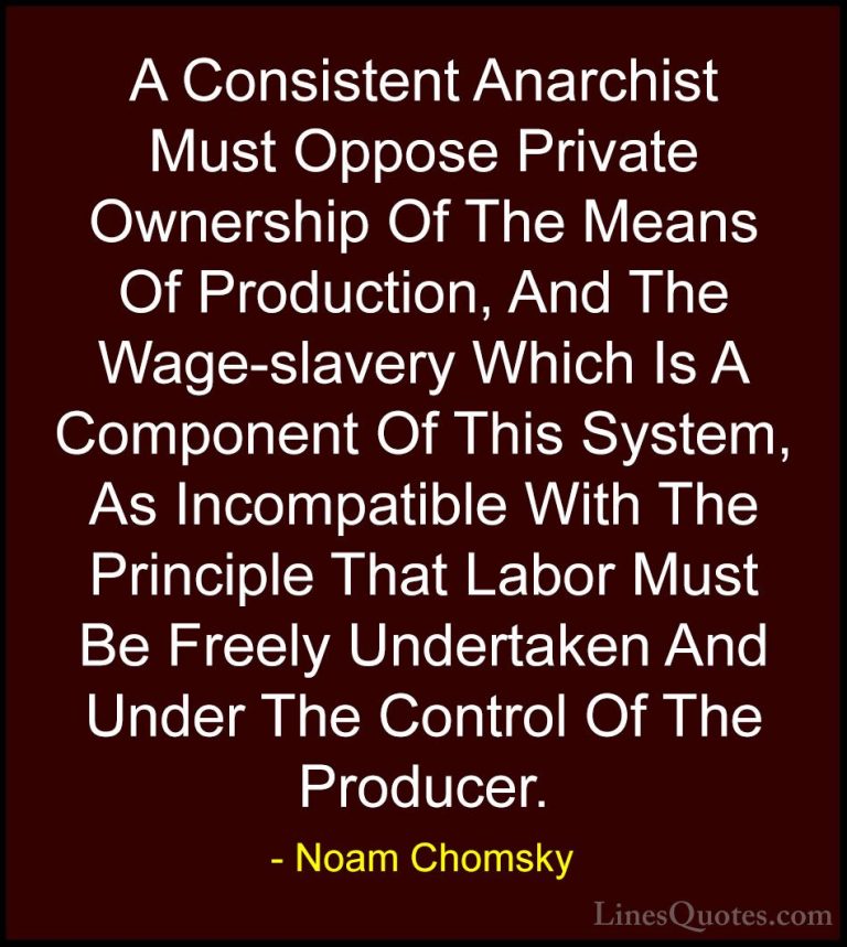 Noam Chomsky Quotes (333) - A Consistent Anarchist Must Oppose Pr... - QuotesA Consistent Anarchist Must Oppose Private Ownership Of The Means Of Production, And The Wage-slavery Which Is A Component Of This System, As Incompatible With The Principle That Labor Must Be Freely Undertaken And Under The Control Of The Producer.