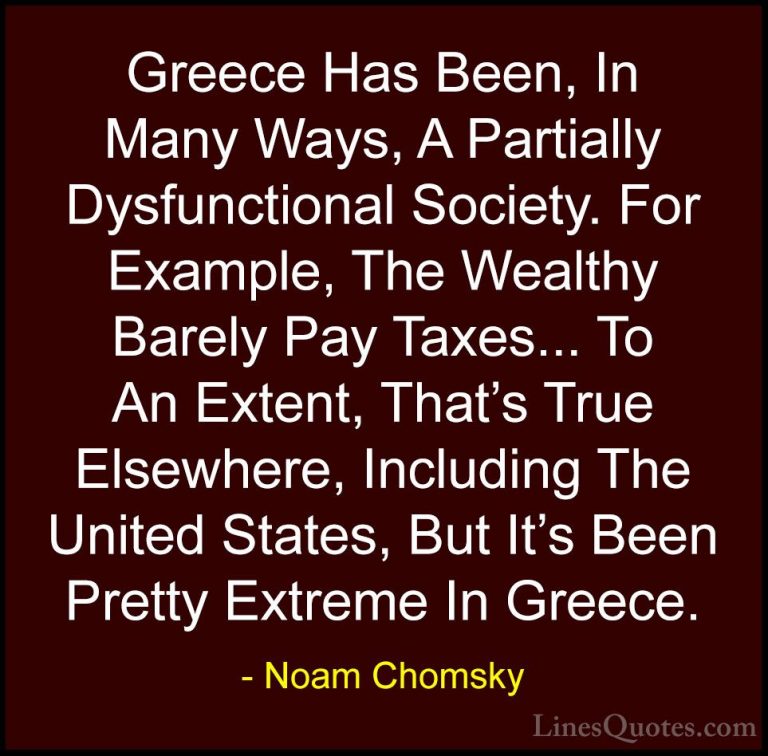 Noam Chomsky Quotes (346) - Greece Has Been, In Many Ways, A Part... - QuotesGreece Has Been, In Many Ways, A Partially Dysfunctional Society. For Example, The Wealthy Barely Pay Taxes... To An Extent, That's True Elsewhere, Including The United States, But It's Been Pretty Extreme In Greece.