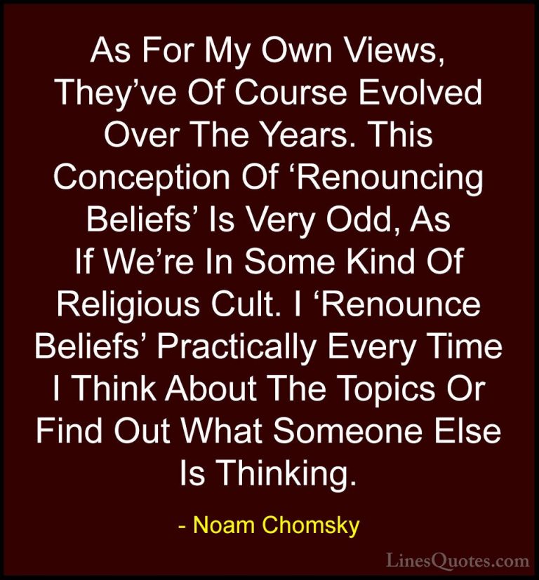 Noam Chomsky Quotes (347) - As For My Own Views, They've Of Cours... - QuotesAs For My Own Views, They've Of Course Evolved Over The Years. This Conception Of 'Renouncing Beliefs' Is Very Odd, As If We're In Some Kind Of Religious Cult. I 'Renounce Beliefs' Practically Every Time I Think About The Topics Or Find Out What Someone Else Is Thinking.