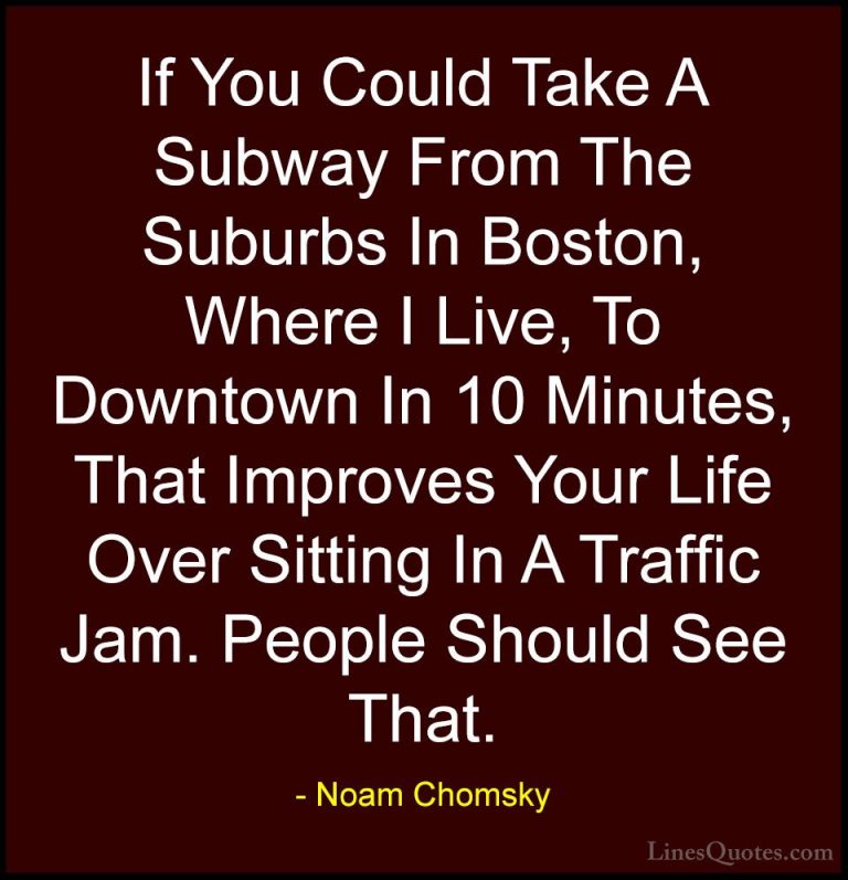 Noam Chomsky Quotes (348) - If You Could Take A Subway From The S... - QuotesIf You Could Take A Subway From The Suburbs In Boston, Where I Live, To Downtown In 10 Minutes, That Improves Your Life Over Sitting In A Traffic Jam. People Should See That.