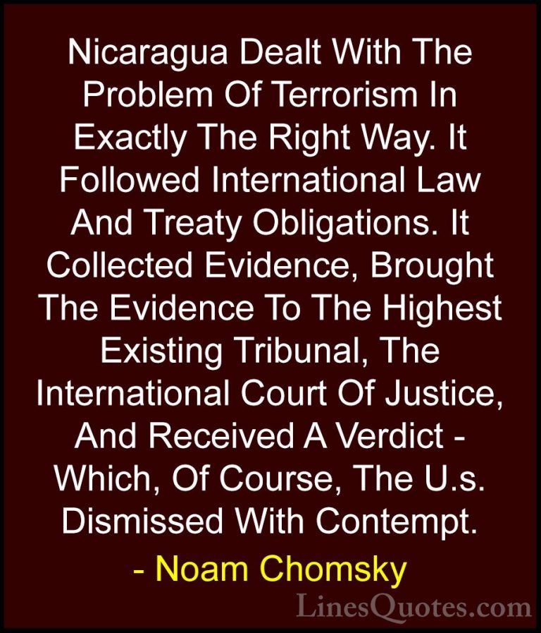 Noam Chomsky Quotes (35) - Nicaragua Dealt With The Problem Of Te... - QuotesNicaragua Dealt With The Problem Of Terrorism In Exactly The Right Way. It Followed International Law And Treaty Obligations. It Collected Evidence, Brought The Evidence To The Highest Existing Tribunal, The International Court Of Justice, And Received A Verdict - Which, Of Course, The U.s. Dismissed With Contempt.