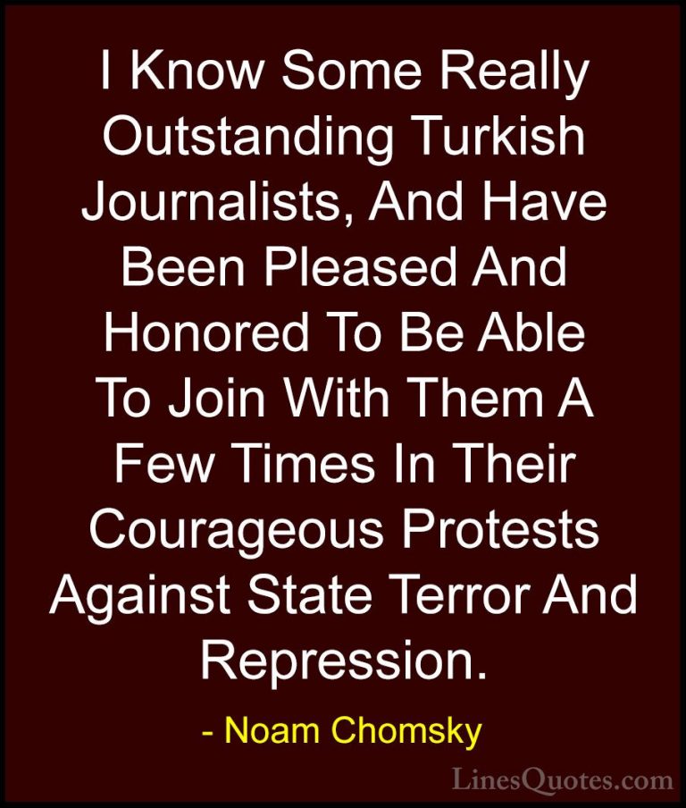 Noam Chomsky Quotes (350) - I Know Some Really Outstanding Turkis... - QuotesI Know Some Really Outstanding Turkish Journalists, And Have Been Pleased And Honored To Be Able To Join With Them A Few Times In Their Courageous Protests Against State Terror And Repression.